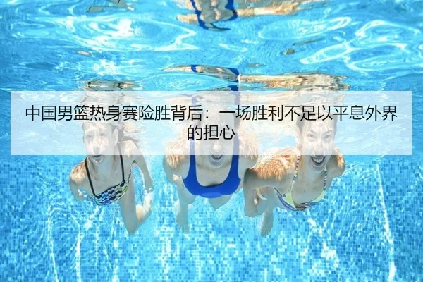 中国男篮热身赛险胜背后：一场胜利不足以平息外界的担心